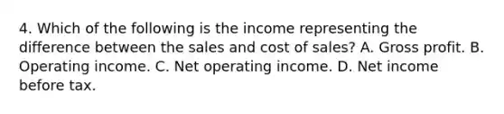 4. Which of the following is the income representing the difference between the sales and cost of sales? A. Gross profit. B. Operating income. C. Net operating income. D. Net income before tax.