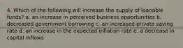 4. Which of the following will increase the supply of loanable funds? a. an increase in perceived business opportunities b. decreased government borrowing c. an increased private saving rate d. an increase in the expected inflation rate e. a decrease in capital inflows