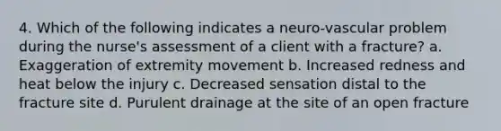 4. Which of the following indicates a neuro-vascular problem during the nurse's assessment of a client with a fracture? a. Exaggeration of extremity movement b. Increased redness and heat below the injury c. Decreased sensation distal to the fracture site d. Purulent drainage at the site of an open fracture