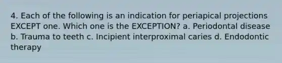 4. Each of the following is an indication for periapical projections EXCEPT one. Which one is the EXCEPTION? a. Periodontal disease b. Trauma to teeth c. Incipient interproximal caries d. Endodontic therapy