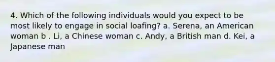 4. Which of the following individuals would you expect to be most likely to engage in social loafing? a. Serena, an American woman b . Li, a Chinese woman c. Andy, a British man d. Kei, a Japanese man