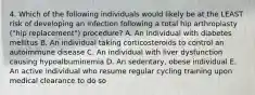 4. Which of the following individuals would likely be at the LEAST risk of developing an infection following a total hip arthroplasty ("hip replacement") procedure? A. An individual with diabetes mellitus B. An individual taking corticosteroids to control an autoimmune disease C. An individual with liver dysfunction causing hypoalbuminemia D. An sedentary, obese individual E. An active individual who resume regular cycling training upon medical clearance to do so