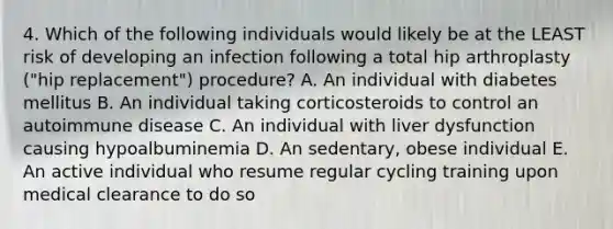 4. Which of the following individuals would likely be at the LEAST risk of developing an infection following a total hip arthroplasty ("hip replacement") procedure? A. An individual with diabetes mellitus B. An individual taking corticosteroids to control an autoimmune disease C. An individual with liver dysfunction causing hypoalbuminemia D. An sedentary, obese individual E. An active individual who resume regular cycling training upon medical clearance to do so