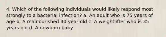 4. Which of the following individuals would likely respond most strongly to a bacterial infection? a. An adult who is 75 years of age b. A malnourished 40-year-old c. A weightlifter who is 35 years old d. A newborn baby