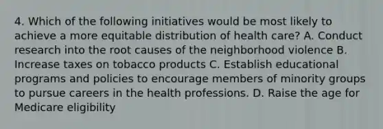 4. Which of the following initiatives would be most likely to achieve a more equitable distribution of health care? A. Conduct research into the root causes of the neighborhood violence B. Increase taxes on tobacco products C. Establish educational programs and policies to encourage members of minority groups to pursue careers in the health professions. D. Raise the age for Medicare eligibility