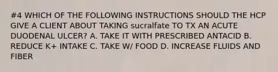 #4 WHICH OF THE FOLLOWING INSTRUCTIONS SHOULD THE HCP GIVE A CLIENT ABOUT TAKING sucralfate TO TX AN ACUTE DUODENAL ULCER? A. TAKE IT WITH PRESCRIBED ANTACID B. REDUCE K+ INTAKE C. TAKE W/ FOOD D. INCREASE FLUIDS AND FIBER