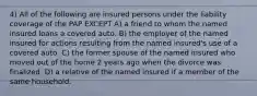 4) All of the following are insured persons under the liability coverage of the PAP EXCEPT A) a friend to whom the named insured loans a covered auto. B) the employer of the named insured for actions resulting from the named insured's use of a covered auto. C) the former spouse of the named insured who moved out of the home 2 years ago when the divorce was finalized. D) a relative of the named insured if a member of the same household.