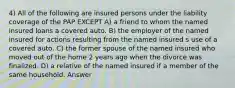 4) All of the following are insured persons under the liability coverage of the PAP EXCEPT A) a friend to whom the named insured loans a covered auto. B) the employer of the named insured for actions resulting from the named insured s use of a covered auto. C) the former spouse of the named insured who moved out of the home 2 years ago when the divorce was finalized. D) a relative of the named insured if a member of the same household. Answer