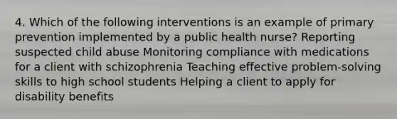 4. Which of the following interventions is an example of primary prevention implemented by a public health nurse? Reporting suspected child abuse Monitoring compliance with medications for a client with schizophrenia Teaching effective problem-solving skills to high school students Helping a client to apply for disability benefits