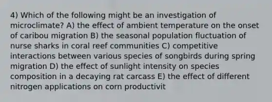 4) Which of the following might be an investigation of microclimate? A) the effect of ambient temperature on the onset of caribou migration B) the seasonal population fluctuation of nurse sharks in coral reef communities C) competitive interactions between various species of songbirds during spring migration D) the effect of sunlight intensity on species composition in a decaying rat carcass E) the effect of different nitrogen applications on corn productivit