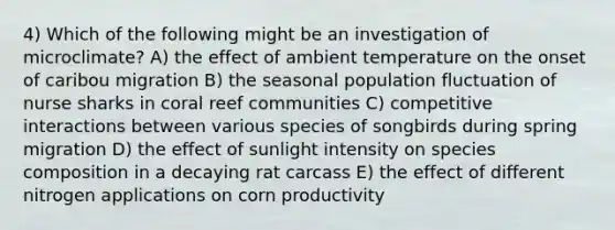 4) Which of the following might be an investigation of microclimate? A) the effect of ambient temperature on the onset of caribou migration B) the seasonal population fluctuation of nurse sharks in coral reef communities C) competitive interactions between various species of songbirds during spring migration D) the effect of sunlight intensity on species composition in a decaying rat carcass E) the effect of different nitrogen applications on corn productivity