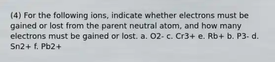 (4) For the following ions, indicate whether electrons must be gained or lost from the parent neutral atom, and how many electrons must be gained or lost. a. O2- c. Cr3+ e. Rb+ b. P3- d. Sn2+ f. Pb2+