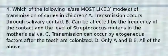 4. Which of the following is/are MOST LIKELY mode(s) of transmission of caries in children? A. Transmission occurs through salivary contact B. Can be affected by the frequency of the contact and the level of Streptococcus mutans in the mother's saliva. C. Transmission can occur by exogeneous factors after the teeth are colonized. D. Only A and B E. All of the above