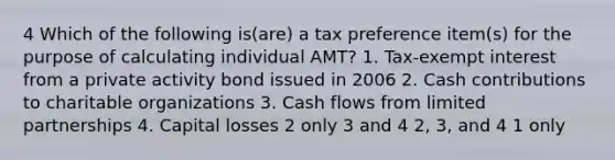 4 Which of the following is(are) a tax preference item(s) for the purpose of calculating individual AMT? 1. Tax-exempt interest from a private activity bond issued in 2006 2. Cash contributions to charitable organizations 3. Cash flows from limited partnerships 4. Capital losses 2 only 3 and 4 2, 3, and 4 1 only