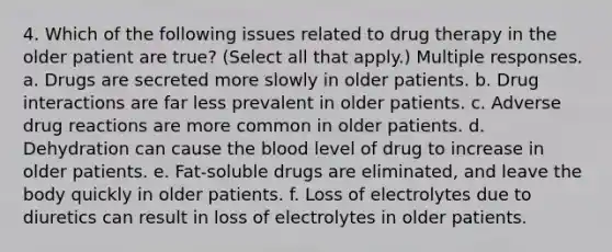 4. Which of the following issues related to drug therapy in the older patient are true? (Select all that apply.) Multiple responses. a. Drugs are secreted more slowly in older patients. b. Drug interactions are far less prevalent in older patients. c. Adverse drug reactions are more common in older patients. d. Dehydration can cause the blood level of drug to increase in older patients. e. Fat-soluble drugs are eliminated, and leave the body quickly in older patients. f. Loss of electrolytes due to diuretics can result in loss of electrolytes in older patients.