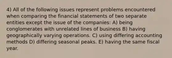 4) All of the following issues represent problems encountered when comparing the financial statements of two separate entities except the issue of the companies: A) being conglomerates with unrelated lines of business B) having geographically varying operations. C) using differing accounting methods D) differing seasonal peaks. E) having the same fiscal year.