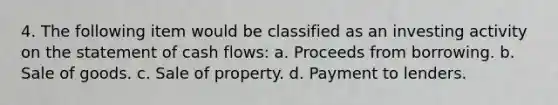 4. The following item would be classified as an investing activity on the statement of cash flows: a. Proceeds from borrowing. b. Sale of goods. c. Sale of property. d. Payment to lenders.