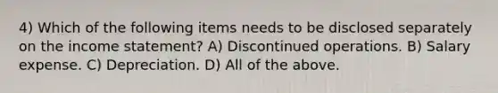 4) Which of the following items needs to be disclosed separately on the income statement? A) Discontinued operations. B) Salary expense. C) Depreciation. D) All of the above.