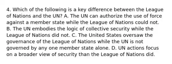 4. Which of the following is a key difference between the League of Nations and the UN? A. The UN can authorize the use of force against a member state while the League of Nations could not. B. The UN embodies the logic of collective security while the League of Nations did not. C. The United States oversaw the governance of the League of Nations while the UN is not governed by any one member state alone. D. UN actions focus on a broader view of security than the League of Nations did.