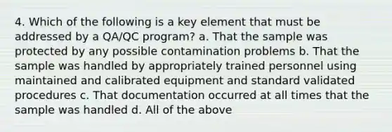 4. Which of the following is a key element that must be addressed by a QA/QC program? a. That the sample was protected by any possible contamination problems b. That the sample was handled by appropriately trained personnel using maintained and calibrated equipment and standard validated procedures c. That documentation occurred at all times that the sample was handled d. All of the above