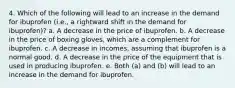 4. Which of the following will lead to an increase in the demand for ibuprofen (i.e., a rightward shift in the demand for ibuprofen)? a. A decrease in the price of ibuprofen. b. A decrease in the price of boxing gloves, which are a complement for ibuprofen. c. A decrease in incomes, assuming that ibuprofen is a normal good. d. A decrease in the price of the equipment that is used in producing ibuprofen. e. Both (a) and (b) will lead to an increase in the demand for ibuprofen.