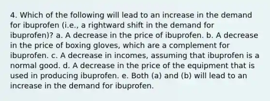 4. Which of the following will lead to an increase in the demand for ibuprofen (i.e., a rightward shift in the demand for ibuprofen)? a. A decrease in the price of ibuprofen. b. A decrease in the price of boxing gloves, which are a complement for ibuprofen. c. A decrease in incomes, assuming that ibuprofen is a normal good. d. A decrease in the price of the equipment that is used in producing ibuprofen. e. Both (a) and (b) will lead to an increase in the demand for ibuprofen.