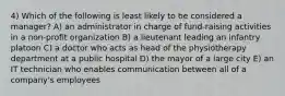 4) Which of the following is least likely to be considered a manager? A) an administrator in charge of fund-raising activities in a non-profit organization B) a lieutenant leading an infantry platoon C) a doctor who acts as head of the physiotherapy department at a public hospital D) the mayor of a large city E) an IT technician who enables communication between all of a company's employees