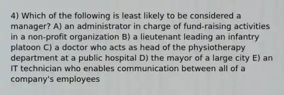 4) Which of the following is least likely to be considered a manager? A) an administrator in charge of fund-raising activities in a non-profit organization B) a lieutenant leading an infantry platoon C) a doctor who acts as head of the physiotherapy department at a public hospital D) the mayor of a large city E) an IT technician who enables communication between all of a company's employees