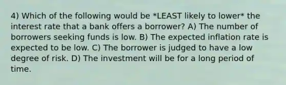 4) Which of the following would be *LEAST likely to lower* the interest rate that a bank offers a borrower? A) The number of borrowers seeking funds is low. B) The expected inflation rate is expected to be low. C) The borrower is judged to have a low degree of risk. D) The investment will be for a long period of time.