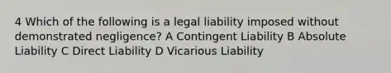 4 Which of the following is a legal liability imposed without demonstrated negligence? A Contingent Liability B Absolute Liability C Direct Liability D Vicarious Liability