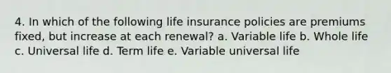 4. In which of the following life insurance policies are premiums fixed, but increase at each renewal? a. Variable life b. Whole life c. Universal life d. Term life e. Variable universal life