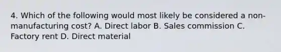 4. Which of the following would most likely be considered a non-manufacturing cost? A. Direct labor B. Sales commission C. Factory rent D. Direct material