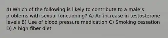 4) Which of the following is likely to contribute to a male's problems with sexual functioning? A) An increase in testosterone levels B) Use of blood pressure medication C) Smoking cessation D) A high-fiber diet