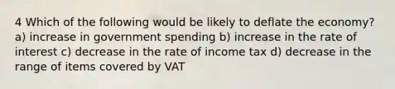 4 Which of the following would be likely to deflate the economy? a) increase in government spending b) increase in the rate of interest c) decrease in the rate of income tax d) decrease in the range of items covered by VAT