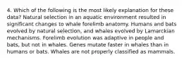 4. Which of the following is the most likely explanation for these data? Natural selection in an aquatic environment resulted in significant changes to whale forelimb anatomy. Humans and bats evolved by natural selection, and whales evolved by Lamarckian mechanisms. Forelimb evolution was adaptive in people and bats, but not in whales. Genes mutate faster in whales than in humans or bats. Whales are not properly classified as mammals.