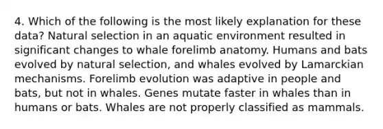 4. Which of the following is the most likely explanation for these data? Natural selection in an aquatic environment resulted in significant changes to whale forelimb anatomy. Humans and bats evolved by natural selection, and whales evolved by Lamarckian mechanisms. Forelimb evolution was adaptive in people and bats, but not in whales. Genes mutate faster in whales than in humans or bats. Whales are not properly classified as mammals.