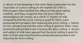 4. Which of the following is the most likely explanation for the imposition of a price ceiling on the market for milk? a. Policymakers have studied the effects of the price ceiling carefully, and they recognize that the price ceiling is advantageous for society as a whole. b. Buyers of milk, recognizing that the price ceiling is good for them, have pressured policymakers into imposing the price ceiling. c. Sellers of milk, recognizing that the price ceiling is good for them, have pressured policymakers into imposing the price ceiling. d. Buyers and sellers of milk have agreed that the price ceiling is good for both of them and have therefore pressured policymakers into imposing the price ceiling.