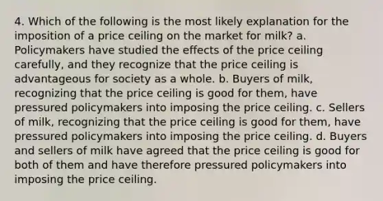 4. Which of the following is the most likely explanation for the imposition of a price ceiling on the market for milk? a. Policymakers have studied the effects of the price ceiling carefully, and they recognize that the price ceiling is advantageous for society as a whole. b. Buyers of milk, recognizing that the price ceiling is good for them, have pressured policymakers into imposing the price ceiling. c. Sellers of milk, recognizing that the price ceiling is good for them, have pressured policymakers into imposing the price ceiling. d. Buyers and sellers of milk have agreed that the price ceiling is good for both of them and have therefore pressured policymakers into imposing the price ceiling.