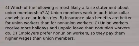 4) Which of the following is most likely a false statement about union membership? A) Union members work in both blue-collar and white-collar industries. B) Insurance plan benefits are better for union workers than for nonunion workers. C) Union workers receive more holidays and unpaid leave than nonunion workers do. D) Employers prefer nonunion workers, so they pay them higher wages than union members.