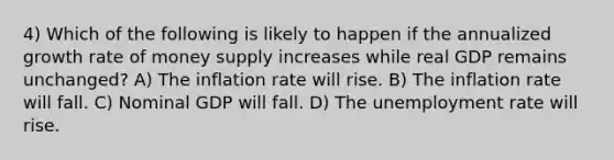 4) Which of the following is likely to happen if the annualized growth rate of money supply increases while real GDP remains unchanged? A) The inflation rate will rise. B) The inflation rate will fall. C) Nominal GDP will fall. D) The unemployment rate will rise.