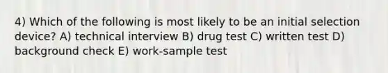 4) Which of the following is most likely to be an initial selection device? A) technical interview B) drug test C) written test D) background check E) work-sample test