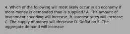 4. Which of the following will most likely occur in an economy if more money is demanded than is supplied? A. The amount of investment spending will increase. B. Interest rates will increase C. The supply of money will decrease D. Deflation E. The aggregate demand will increase