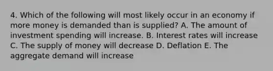 4. Which of the following will most likely occur in an economy if more money is demanded than is supplied? A. The amount of investment spending will increase. B. Interest rates will increase C. The supply of money will decrease D. Deflation E. The aggregate demand will increase