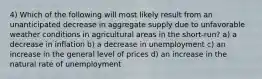 4) Which of the following will most likely result from an unanticipated decrease in aggregate supply due to unfavorable weather conditions in agricultural areas in the short-run? a) a decrease in inflation b) a decrease in unemployment c) an increase in the general level of prices d) an increase in the natural rate of unemployment