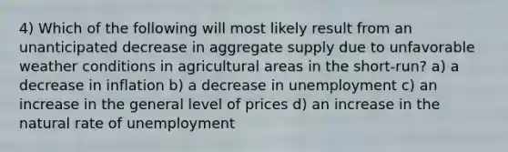 4) Which of the following will most likely result from an unanticipated decrease in aggregate supply due to unfavorable weather conditions in agricultural areas in the short-run? a) a decrease in inflation b) a decrease in unemployment c) an increase in the general level of prices d) an increase in the natural rate of unemployment