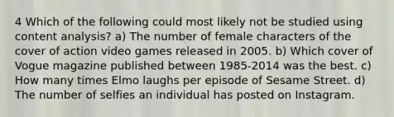 4 Which of the following could most likely not be studied using content analysis? a) The number of female characters of the cover of action video games released in 2005. b) Which cover of Vogue magazine published between 1985-2014 was the best. c) How many times Elmo laughs per episode of Sesame Street. d) The number of selfies an individual has posted on Instagram.