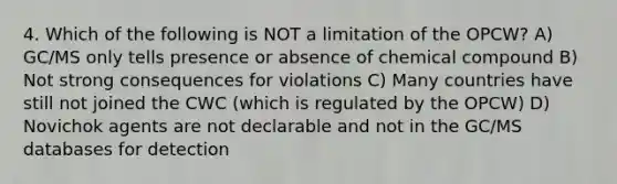 4. Which of the following is NOT a limitation of the OPCW? A) GC/MS only tells presence or absence of chemical compound B) Not strong consequences for violations C) Many countries have still not joined the CWC (which is regulated by the OPCW) D) Novichok agents are not declarable and not in the GC/MS databases for detection