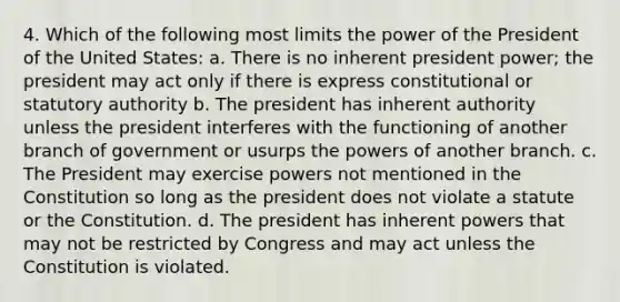 4. Which of the following most limits the power of the President of the United States: a. There is no inherent president power; the president may act only if there is express constitutional or statutory authority b. The president has inherent authority unless the president interferes with the functioning of another branch of government or usurps the powers of another branch. c. The President may exercise powers not mentioned in the Constitution so long as the president does not violate a statute or the Constitution. d. The president has inherent powers that may not be restricted by Congress and may act unless the Constitution is violated.