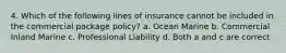 4. Which of the following lines of insurance cannot be included in the commercial package policy? a. Ocean Marine b. Commercial Inland Marine c. Professional Liability d. Both a and c are correct