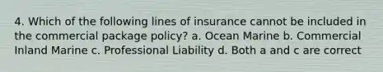 4. Which of the following lines of insurance cannot be included in the commercial package policy? a. Ocean Marine b. Commercial Inland Marine c. Professional Liability d. Both a and c are correct